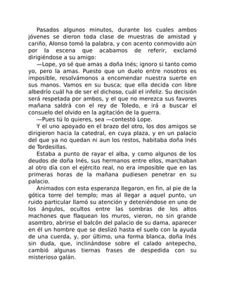 Pasados algunos minutos, durante los cuales ambos
jóvenes se dieron toda clase de muestras de amistad y
cariño, Alonso tomó la palabra, y con acento conmovido aún
por la escena que acabamos de referir, exclamó
dirigiéndose a su amigo:
—Lope, yo sé que amas a doña Inés; ignoro si tanto como
yo, pero la amas. Puesto que un duelo entre nosotros es
imposible, resolvámonos a encomendar nuestra suerte en
sus manos. Vamos en su busca; que ella decida con libre
albedrío cuál ha de ser el dichoso, cuál el infeliz. Su decisión
será respetada por ambos, y el que no merezca sus favores
mañana saldrá con el rey de Toledo, e irá a buscar el
consuelo del olvido en la agitación de la guerra.
—Pues tú lo quieres, sea —contestó Lope.
Y el uno apoyado en el brazo del otro, los dos amigos se
dirigieron hacia la catedral, en cuya plaza, y en un palacio
del que ya no quedan ni aun los restos, habitaba doña Inés
de Tordesillas.
Estaba a punto de rayar el alba, y como algunos de los
deudos de doña Inés, sus hermanos entre ellos, marchaban
al otro día con el ejército real, no era imposible que en las
primeras horas de la mañana pudiesen penetrar en su
palacio.
Animados con esta esperanza llegaron, en fin, al pie de la
gótica torre del templo; mas al llegar a aquel punto, un
ruido particular llamó su atención y deteniéndose en uno de
los ángulos, ocultos entre las sombras de los altos
machones que flaquean los muros, vieron, no sin grande
asombro, abrirse el balcón del palacio de su dama, aparecer
en él un hombre que se deslizó hasta el suelo con la ayuda
de una cuerda, y, por último, una forma blanca, doña Inés
sin duda, que, inclinándose sobre el calado antepecho,
cambió algunas tiernas frases de despedida con su
misterioso galán.
 