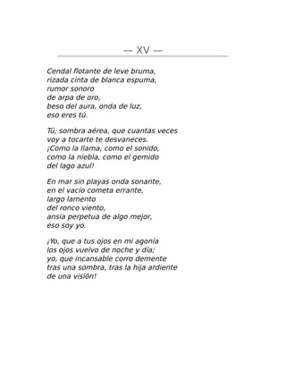 — XV —
Cendal flotante de leve bruma,
rizada cinta de blanca espuma,
rumor sonoro
de arpa de oro,
beso del aura, onda de luz,
eso eres tú.
Tú, sombra aérea, que cuantas veces
voy a tocarte te desvaneces.
¡Como la llama, como el sonido,
como la niebla, como el gemido
del lago azul!
En mar sin playas onda sonante,
en el vacío cometa errante,
largo lamento
del ronco viento,
ansia perpetua de algo mejor,
eso soy yo.
¡Yo, que a tus ojos en mi agonía
los ojos vuelvo de noche y día;
yo, que incansable corro demente
tras una sombra, tras la hija ardiente
de una visión!
 