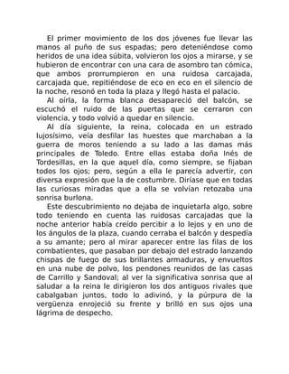 El primer movimiento de los dos jóvenes fue llevar las
manos al puño de sus espadas; pero deteniéndose como
heridos de una idea súbita, volvieron los ojos a mirarse, y se
hubieron de encontrar con una cara de asombro tan cómica,
que ambos prorrumpieron en una ruidosa carcajada,
carcajada que, repitiéndose de eco en eco en el silencio de
la noche, resonó en toda la plaza y llegó hasta el palacio.
Al oírla, la forma blanca desapareció del balcón, se
escuchó el ruido de las puertas que se cerraron con
violencia, y todo volvió a quedar en silencio.
Al día siguiente, la reina, colocada en un estrado
lujosísimo, veía desfilar las huestes que marchaban a la
guerra de moros teniendo a su lado a las damas más
principales de Toledo. Entre ellas estaba doña Inés de
Tordesillas, en la que aquel día, como siempre, se fijaban
todos los ojos; pero, según a ella le parecía advertir, con
diversa expresión que la de costumbre. Diríase que en todas
las curiosas miradas que a ella se volvían retozaba una
sonrisa burlona.
Este descubrimiento no dejaba de inquietarla algo, sobre
todo teniendo en cuenta las ruidosas carcajadas que la
noche anterior había creído percibir a lo lejos y en uno de
los ángulos de la plaza, cuando cerraba el balcón y despedía
a su amante; pero al mirar aparecer entre las filas de los
combatientes, que pasaban por debajo del estrado lanzando
chispas de fuego de sus brillantes armaduras, y envueltos
en una nube de polvo, los pendones reunidos de las casas
de Carrillo y Sandoval; al ver la significativa sonrisa que al
saludar a la reina le dirigieron los dos antiguos rivales que
cabalgaban juntos, todo lo adivinó, y la púrpura de la
vergüenza enrojeció su frente y brilló en sus ojos una
lágrima de despecho.
 