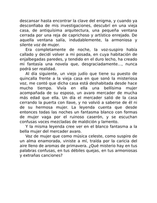 descansar hasta encontrar la clave del enigma, y cuando ya
desconfiaba de mis investigaciones, descubrí en una vieja
casa, de antiquísima arquitectura, una pequeña ventana
cerrada por una reja de caprichoso y artístico enrejado. De
aquella ventana salía, indudablemente, la armoniosa y
silente voz de mujer.
Era completamente de noche, la voz-suspiro había
callado y decidí volver a mi posada, en cuya habitación de
enjalbegadas paredes, y tendido en el duro lecho, ha creado
mi fantasía una novela que, desgraciadamente…, nunca
podrá ser realidad.
Al día siguiente, un viejo judío que tiene su puesto de
quincalla frente a la vieja casa en que sonó la misteriosa
voz, me contó que dicha casa está deshabitada desde hace
mucho tiempo. Vivía en ella una bellísima mujer
acompañada de su esposo, un avaro mercader de mucha
más edad que ella. Un día el mercader salió de la casa
cerrando la puerta con llave, y no volvió a saberse de él ni
de su hermosa mujer. La leyenda cuenta que desde
entonces todas las noches un fantasma blanco con formas
de mujer vaga por el ruinoso caserón, y se escuchan
confusas voces mezcladas de maldición y lamento.
Y la misma leyenda cree ver en el blanco fantasma a la
bella mujer del mercader avaro.
Voz de mujer que como música celeste, como suspiro de
un alma enamorada, viniste a mí, traída por la caricia del
aire lleno de aromas de primavera. ¿Qué misterio hay en tus
palabras confusas, en tus débiles quejas, en tus armoniosas
y extrañas canciones?
 