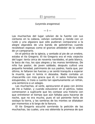 El gnomo
(Leyenda aragonesa)
— I —
Las muchachas del lugar volvían de la fuente con sus
cántaros en la cabeza, volvían cantando y riendo con un
ruido y una algazara que sólo pudieran compararse a la
alegre algarabía de una banda de golondrinas cuando
revolotean espesas como el granizo alrededor de la veleta
de un campanario.
En el pórtico de la iglesia, y sentado al pie de un enebro,
estaba el tío Gregorio. El tío Gregorio era el más viejecito
del lugar: tenía cerca de noventa navidades, el pelo blanco,
la boca de risa, los ojos alegres y las manos temblonas. De
niño fue pastor, de joven soldado; después cultivó una
pequeña heredad, patrimonio de sus padres, hasta que, por
último, le faltaron las fuerzas y se sentó tranquilo a esperar
la muerte, que ni temía ni deseaba. Nadie contaba un
chascarrillo con más gracia que él, ni sabía historias más
estupendas, ni traía a cuento tan oportunamente un refrán,
una sentencia o un adagio.
Las muchachas, al verle, apresuraron el paso con ánimo
de irle a hablar, y cuando estuvieron en el pórtico, todas
comenzaron a suplicarle que les contase una historia con
que entretener el tiempo que aún faltaba para hacerse de
noche, que no era mucho, pues el sol poniente hería de
soslayo la tierra, y las sombras de los montes se dilataban
por momentos a lo largo de la llanura.
El tío Gregorio escuchó sonriendo la petición de las
muchachas, las cuales, una vez obtenida la promesa de que
 