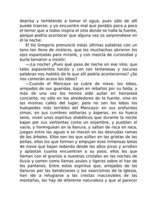 deprisa y temblando a tomar el agua, pues sólo de allí
puede traerse; y yo encuentro mal que perdáis poco a poco
el temor que a todos inspira el sitio donde se halla la fuente,
porque podría acontecer que alguna vez os sorprendiese en
él la noche.
El tío Gregorio pronunció estas últimas palabras con un
tono tan lleno de misterio, que las muchachas abrieron los
ojos espantadas para mirarle, y con mezcla de curiosidad y
burla tornaron a insistir:
—¡La noche! ¿Pues qué pasa de noche en ese sitio, que
tales aspavientos hacéis y con tan temerosas y oscuras
palabras nos habláis de lo que allí podría acontecernos? ¿Se
nos comerán acaso los lobos?
—Cuando el Moncayo se cubre de nieve, los lobos,
arrojados de sus guaridas, bajan en rebaños por su falda, y
más de una vez los hemos oído aullar en horroroso
concierto, no sólo en los alrededores de la fuente, sino en
las mismas calles del lugar; pero no son los lobos los
huéspedes más terribles del Moncayo: en sus profundas
simas, en sus cumbres solitarias y ásperas, en su hueco
seno, viven unos espíritus diabólicos que durante la noche
bajan por sus vertientes como un enjambre, y pueblan el
vacío, y hormiguean en la llanura, y saltan de roca en roca,
juegan entre las aguas o se mecen en las desnudas ramas
de los árboles. Ellos son los que aúllan en las grietas de las
peñas; ellos los que forman y empujan esas inmensas bolas
de nieve que bajan rodando desde los altos picos y arrollan
y aplastan cuanto encuentran a su paso; ellos los que
llaman con el granizo a nuestros cristales en las noches de
lluvia y corren como llamas azules y ligeras sobre el haz de
los pantanos. Entre estos espíritus que, arrojados de las
llanuras por las bendiciones y los exorcismos de la Iglesia,
han ido a refugiarse a las crestas inaccesibles de las
montañas, los hay de diferente naturaleza y que al parecer
 