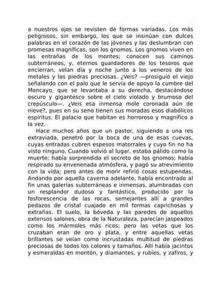 a nuestros ojos se revisten de formas variadas. Los más
peligrosos, sin embargo, los que se insinúan con dulces
palabras en el corazón de las jóvenes y las deslumbran con
promesas magníficas, son los gnomos. Los gnomos viven en
las entrañas de los montes; conocen sus caminos
subterráneos, y, eternos guardadores de los tesoros que
encierran, velan día y noche junto a los veneros de los
metales y las piedras preciosas. ¿Veis? —prosiguió el viejo
señalando con el palo que le servía de apoyo la cumbre del
Moncayo, que se levantaba a su derecha, destacándose
oscuro y gigantesco sobre el cielo violado y brumoso del
crepúsculo—. ¿Veis esa inmensa mole coronada aún de
nieve?, pues en su seno tienen sus moradas esos diabólicos
espíritus. El palacio que habitan es horroroso y magnífico a
la vez.
Hace muchos años que un pastor, siguiendo a una res
extraviada, penetró por la boca de una de esas cuevas,
cuyas entradas cubren espesos matorrales y cuyo fin no ha
visto ninguno. Cuando volvió al lugar, estaba pálido como la
muerte; había sorprendido el secreto de los gnomos; había
respirado su envenenada atmósfera, y pagó su atrevimiento
con la vida; pero antes de morir refirió cosas estupendas.
Andando por aquella caverna adelante, había encontrado al
fin unas galerías subterráneas e inmensas, alumbradas con
un resplandor dudoso y fantástico, producido por la
fosforescencia de las rocas, semejantes allí a grandes
pedazos de cristal cuajado en mil formas caprichosas y
extrañas. El suelo, la bóveda y las paredes de aquellos
extensos salones, obra de la Naturaleza, parecían jaspeados
como los mármoles más ricos; pero las vetas que los
cruzaban eran de oro y plata, y entre aquellas vetas
brillantes se veían como incrustadas multitud de piedras
preciosas de todos los colores y tamaños. Allí había jacintos
y esmeraldas en montón, y diamantes, y rubíes, y zafiros, y
 