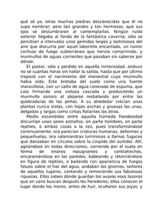 qué sé yo, otras muchas piedras desconocidas que él no
supo nombrar; pero tan grandes y tan hermosas, que sus
ojos se deslumbraron al contemplarlas. Ningún ruido
exterior llegaba al fondo de la fantástica caverna; sólo se
percibían a intervalos unos gemidos largos y lastimosos del
aire que discurría por aquel laberinto encantado, un rumor
confuso de fuego subterráneo que hervía comprimido, y
murmullos de aguas corrientes que pasaban sin saberse por
dónde.
El pastor, sólo y perdido en aquella inmensidad, anduvo
no sé cuántas horas sin hallar la salida, hasta que por último
tropezó con el nacimiento del manantial cuyo murmullo
había oído. Éste brotaba del suelo como una fuente
maravillosa, con un salto de agua coronado de espuma, que
caía firmando una vistosa cascada y produciendo un
murmullo sonoro al alejarse resbalando por entre las
quebraduras de las peñas. A su alrededor crecían unas
plantas nunca vistas, con hojas anchas y gruesas las unas,
delgadas y largas como cintas flotantes las otras.
Medio escondidos entre aquella húmeda frondosidad
discurrían unos seres extraños, en parte hombres, en parte
reptiles, o ambas cosas a la vez, pues transformándose
continuamente, ora parecían criaturas humanas, deformes y
pequeñuelas, ora salamandras luminosas o llamas fugaces
que danzaban en círculos sobre la cúspide del surtidor. Allí,
agitándose en todas direcciones, corriendo por el suelo en
forma de enanos repugnantes y contrahechos,
encaramándose en las paredes, babeando y retorciéndose
en figura de reptiles, o bailando con apariencia de fuegos
fatuos sobre el haz del agua, andaban los gnomos, señores
de aquellos lugares, cantando y removiendo sus fabulosas
riquezas. Ellos saben dónde guardan los avaros esos tesoros
que en vano buscan después los herederos; ellos conocen el
lugar donde los moros, antes de huir, ocultaron sus joyas; y
 