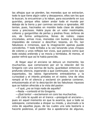 las alhajas que se pierden, las monedas que se extravían,
todo lo que tiene algún valor y desaparece, ellos son los que
lo buscan, lo encuentran y lo roban, para esconderlo en sus
guaridas, porque ellos saben andar todo el mundo por
debajo de la tierra y por caminos secretos e ignorados. Allí
tenían, pues, hacinados en montón toda clase de objetos
raros y preciosos. Había joyas de un valor inestimable,
collares y gargantillas de perlas y piedras finas; ánforas de
oro, de forma antiquísima, llenas de rubíes; copas
cinceladas, armas ricas, monedas con bustos y leyendas
imposibles de conocer o descifrar; tesoros, en fin, tan
fabulosos e inmensos, que la imaginación apenas puede
concebirlos. Y todo brillaba a la vez lanzando unas chispas
de colores y unos reflejos tan vivos, que parecía como que
todo estaba ardiendo y se movía y temblaba. Al menos, el
pastor refirió que así le había parecido.
Al llegar aquí el anciano se detuvo un momento; las
muchachas, que comenzaron por oír la relación del tío
Gregorio con una sonrisa de burla, guardaban entonces un
profundo silencio, esperando a que continuase, con los ojos
espantados, los labios ligeramente entreabiertos y la
curiosidad y el interés pintados en el rostro. Una de ellas
rompió al fin el silencio y exclamó sin poderse contener,
entusiasmada al oír la descripción de las fabulosas riquezas
que se habían ofrecido a la vista del pastor:
—Y qué, ¿no se trajo nada de aquello?
—Nada —contestó el tío Gregorio.
—¡Qué tonto! —exclamaron en coro las muchachas.
—El cielo le ayudó en el trance —prosiguió el anciano—,
pues en aquel momento en que la avaricia, que a todo se
sobrepone, comenzaba a disipar su miedo, y alucinado a la
vista de aquellas joyas, de las cuales una sola bastaría a
hacerle poderoso, el pastor iba a apoderarse de algunas,
 