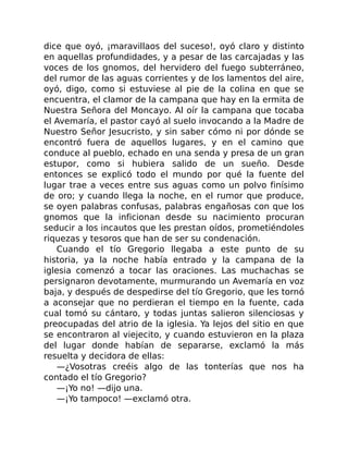 dice que oyó, ¡maravillaos del suceso!, oyó claro y distinto
en aquellas profundidades, y a pesar de las carcajadas y las
voces de los gnomos, del hervidero del fuego subterráneo,
del rumor de las aguas corrientes y de los lamentos del aire,
oyó, digo, como si estuviese al pie de la colina en que se
encuentra, el clamor de la campana que hay en la ermita de
Nuestra Señora del Moncayo. Al oír la campana que tocaba
el Avemaría, el pastor cayó al suelo invocando a la Madre de
Nuestro Señor Jesucristo, y sin saber cómo ni por dónde se
encontró fuera de aquellos lugares, y en el camino que
conduce al pueblo, echado en una senda y presa de un gran
estupor, como si hubiera salido de un sueño. Desde
entonces se explicó todo el mundo por qué la fuente del
lugar trae a veces entre sus aguas como un polvo finísimo
de oro; y cuando llega la noche, en el rumor que produce,
se oyen palabras confusas, palabras engañosas con que los
gnomos que la inficionan desde su nacimiento procuran
seducir a los incautos que les prestan oídos, prometiéndoles
riquezas y tesoros que han de ser su condenación.
Cuando el tío Gregorio llegaba a este punto de su
historia, ya la noche había entrado y la campana de la
iglesia comenzó a tocar las oraciones. Las muchachas se
persignaron devotamente, murmurando un Avemaría en voz
baja, y después de despedirse del tío Gregorio, que les tornó
a aconsejar que no perdieran el tiempo en la fuente, cada
cual tomó su cántaro, y todas juntas salieron silenciosas y
preocupadas del atrio de la iglesia. Ya lejos del sitio en que
se encontraron al viejecito, y cuando estuvieron en la plaza
del lugar donde habían de separarse, exclamó la más
resuelta y decidora de ellas:
—¿Vosotras creéis algo de las tonterías que nos ha
contado el tío Gregorio?
—¡Yo no! —dijo una.
—¡Yo tampoco! —exclamó otra.
 
