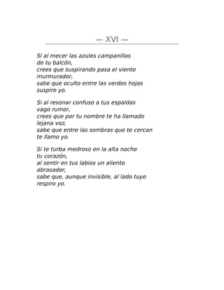 — XVI —
Si al mecer las azules campanillas
de tu balcón,
crees que suspirando pasa el viento
murmurador,
sabe que oculto entre las verdes hojas
suspiro yo.
Si al resonar confuso a tus espaldas
vago rumor,
crees que por tu nombre te ha llamado
lejana voz,
sabe que entre las sombras que te cercan
te llamo yo.
Si te turba medroso en la alta noche
tu corazón,
al sentir en tus labios un aliento
abrasador,
sabe que, aunque invisible, al lado tuyo
respiro yo.
 