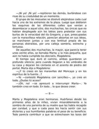 —¡Ni yo! ¡Ni yo! —repitieron las demás, burlándose con
risas de su credulidad de un momento.
El grupo de las mozuelas se disolvió alejándose cada cual
hacia uno de los extremos de la plaza. Luego que doblaron
las esquinas de las diferentes calles que venían a
desembocar a aquel sitio, dos muchachas, las únicas que no
habían desplegado aún los labios para protestar con sus
burlas de la veracidad del tío Gregorio, y que, preocupadas
con la maravillosa relación, parecían absortas en sus ideas,
se marcharon juntas y con esa lentitud propia de las
personas distraídas, por una calleja sombría, estrecha y
tortuosa.
De aquellas dos muchachas, la mayor, que parecía tener
unos veinte años, se llamaba Marta; y la más pequeña, que
aún no había cumplido los dieciséis, Magdalena.
El tiempo que duró el camino, ambas guardaron un
profundo silencio; pero cuando llegaron a los umbrales de
su casa y dejaran los cántaros en el asiento de piedra del
portal, Marta dijo a Magdalena:
—¿Y tú crees en las maravillas del Moncayo y en los
espíritus de la fuente…?
—Yo —contestó Magdalena con sencillez—, yo creo en
todo. ¿Dudas tú acaso?
—¡Oh, no! —se apresuró a interrumpir Marta—. Yo
también creo en todo. En todo… lo que deseo creer.
— II —
Marta y Magdalena eran hermanas. Huérfanas desde los
primeros años de la niñez, vivían miserablemente a la
sombra de una parienta de su madre que las había recogido
por caridad, y que a cada paso les hacía sentir con sus
dicterios y sus humillantes palabras el peso de su beneficio.
Todo parecía contribuir a que se estrechasen los lazos del
 