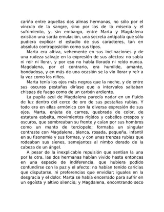 cariño entre aquellas dos almas hermanas, no sólo por el
vínculo de la sangre, sino por los de la miseria y el
sufrimiento, y, sin embargo, entre Marta y Magdalena
existían una sorda emulación, una secreta antipatía que sólo
pudiera explicar el estudio de sus caracteres, tan en
absoluta contraposición como sus tipos.
Marta era altiva, vehemente en sus inclinaciones y de
una rudeza salvaje en la expresión de sus afectos: no sabía
ni reír ni llorar, y por eso no había llorado ni reído nunca.
Magdalena, por el contrario, era humilde, amante,
bondadosa, y en más de una ocasión se la vio llorar y reír a
la vez como los niños.
Marta tenía los ojos más negros que la noche, y de entre
sus oscuras pestañas diríase que a intervalos saltaban
chispas de fuego como de un carbón ardiente.
La pupila azul de Magdalena parecía nadar en un fluido
de luz dentro del cerco de oro de sus pestañas rubias. Y
todo era en ellas armónico con la diversa expresión de sus
ojos. Marta, enjuta de carnes, quebrada de color, de
estatura esbelta, movimientos rígidos y cabellos crespos y
oscuros, que sombreaban su frente y caían por sus hombros
como un manto de terciopelo; formaba un singular
contraste con Magdalena, blanca, rosada, pequeña, infantil
en su fisonomía y sus formas, y con unas trenzas rubias que
rodeaban sus sienes, semejantes al nimbo dorado de la
cabeza de un ángel.
A pesar de la inexplicable repulsión que sentían la una
por la otra, las dos hermanas habían vivido hasta entonces
en una especie de indiferencia, que hubiera podido
confundirse con la paz y el afecto: no habían tenido caricias
que disputarse, ni preferencias que envidiar; iguales en la
desgracia y el dolor. Marta se había encerrado para sufrir en
un egoísta y altivo silencio; y Magdalena, encontrando seco
 