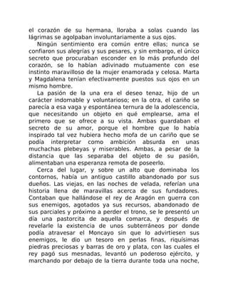 el corazón de su hermana, lloraba a solas cuando las
lágrimas se agolpaban involuntariamente a sus ojos.
Ningún sentimiento era común entre ellas; nunca se
confiaron sus alegrías y sus pesares, y sin embargo, el único
secreto que procuraban esconder en lo más profundo del
corazón, se lo habían adivinado mutuamente con ese
instinto maravilloso de la mujer enamorada y celosa. Marta
y Magdalena tenían efectivamente puestos sus ojos en un
mismo hombre.
La pasión de la una era el deseo tenaz, hijo de un
carácter indomable y voluntarioso; en la otra, el cariño se
parecía a esa vaga y espontánea ternura de la adolescencia,
que necesitando un objeto en qué emplearse, ama el
primero que se ofrece a su vista. Ambas guardaban el
secreto de su amor, porque el hombre que lo había
inspirado tal vez hubiera hecho mofa de un cariño que se
podía interpretar como ambición absurda en unas
muchachas plebeyas y miserables. Ambas, a pesar de la
distancia que las separaba del objeto de su pasión,
alimentaban una esperanza remota de poseerlo.
Cerca del lugar, y sobre un alto que dominaba los
contornos, había un antiguo castillo abandonado por sus
dueños. Las viejas, en las noches de velada, referían una
historia llena de maravillas acerca de sus fundadores.
Contaban que hallándose el rey de Aragón en guerra con
sus enemigos, agotados ya sus recursos, abandonado de
sus parciales y próximo a perder el trono, se le presentó un
día una pastorcita de aquella comarca, y después de
revelarle la existencia de unos subterráneos por donde
podía atravesar el Moncayo sin que lo advirtiesen sus
enemigos, le dio un tesoro en perlas finas, riquísimas
piedras preciosas y barras de oro y plata, con las cuales el
rey pagó sus mesnadas, levantó un poderoso ejército, y
marchando por debajo de la tierra durante toda una noche,
 