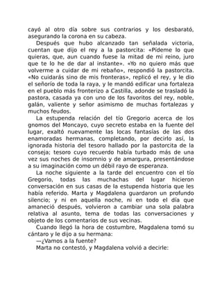 cayó al otro día sobre sus contrarios y los desbarató,
asegurando la corona en su cabeza.
Después que hubo alcanzado tan señalada victoria,
cuentan que dijo el rey a la pastorcita: «Pídeme lo que
quieras, que, aun cuando fuese la mitad de mi reino, juro
que te lo he de dar al instante». «Yo no quiero más que
volverme a cuidar de mi rebaño», respondió la pastorcita.
«No cuidarás sino de mis fronteras», replicó el rey, y le dio
el señorío de toda la raya, y le mandó edificar una fortaleza
en el pueblo más fronterizo a Castilla, adonde se trasladó la
pastora, casada ya con uno de los favoritos del rey, noble,
galán, valiente y señor asimismo de muchas fortalezas y
muchos feudos.
La estupenda relación del tío Gregorio acerca de los
gnomos del Moncayo, cuyo secreto estaba en la fuente del
lugar, exaltó nuevamente las locas fantasías de las dos
enamoradas hermanas, completando, por decirlo así, la
ignorada historia del tesoro hallado por la pastorcita de la
conseja; tesoro cuyo recuerdo había turbado más de una
vez sus noches de insomnio y de amargura, presentándose
a su imaginación como un débil rayo de esperanza.
La noche siguiente a la tarde del encuentro con el tío
Gregorio, todas las muchachas del lugar hicieron
conversación en sus casas de la estupenda historia que les
había referido. Marta y Magdalena guardaron un profundo
silencio; y ni en aquella noche, ni en todo el día que
amaneció después, volvieron a cambiar una sola palabra
relativa al asunto, tema de todas las conversaciones y
objeto de los comentarios de sus vecinas.
Cuando llegó la hora de costumbre, Magdalena tomó su
cántaro y le dijo a su hermana:
—¿Vamos a la fuente?
Marta no contestó, y Magdalena volvió a decirle:
 