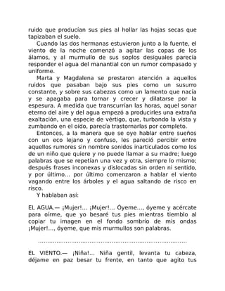 ruido que producían sus pies al hollar las hojas secas que
tapizaban el suelo.
Cuando las dos hermanas estuvieron junto a la fuente, el
viento de la noche comenzó a agitar las copas de los
álamos, y al murmullo de sus soplos desiguales parecía
responder el agua del manantial con un rumor compasado y
uniforme.
Marta y Magdalena se prestaron atención a aquellos
ruidos que pasaban bajo sus pies como un susurro
constante, y sobre sus cabezas como un lamento que nacía
y se apagaba para tornar y crecer y dilatarse por la
espesura. A medida que transcurrían las horas, aquel sonar
eterno del aire y del agua empezó a producirles una extraña
exaltación, una especie de vértigo, que, turbando la vista y
zumbando en el oído, parecía trastornarlas por completo.
Entonces, a la manera que se oye hablar entre sueños
con un eco lejano y confuso, les pareció percibir entre
aquellos rumores sin nombre sonidos inarticulados como los
de un niño que quiere y no puede llamar a su madre; luego
palabras que se repetían una vez y otra, siempre lo mismo;
después frases inconexas y dislocadas sin orden ni sentido,
y por último… por último comenzaron a hablar el viento
vagando entre los árboles y el agua saltando de risco en
risco.
Y hablaban así:
EL AGUA.— ¡Mujer!… ¡Mujer!… Óyeme…, óyeme y acércate
para oírme, que yo besaré tus pies mientras tiemblo al
copiar tu imagen en el fondo sombrío de mis ondas
¡Mujer!…, óyeme, que mis murmullos son palabras.
………………………………………………………………………
EL VIENTO.— ¡Niña!… Niña gentil, levanta tu cabeza,
déjame en paz besar tu frente, en tanto que agito tus
 