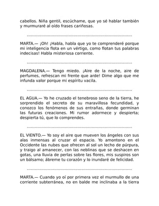 cabellos. Niña gentil, escúchame, que yo sé hablar también
y murmuraré al oído frases cariñosas.
………………………………………………………………………
MARTA.— ¡Oh! ¡Habla, habla que yo te comprenderé porque
mi inteligencia flota en un vértigo, como flotan tus palabras
indecisas! Habla misteriosa corriente.
………………………………………………………………………
MAGDALENA.— Tengo miedo. ¡Aire de la noche, aire de
perfumes, refrescan mi frente que arde! Dime algo que me
infunda valor porque mi espíritu vacila.
………………………………………………………………………
EL AGUA.— Yo he cruzado el tenebroso seno de la tierra, he
sorprendido el secreto de su maravillosa fecundidad, y
conozco los fenómenos de sus entrañas, donde germinan
las futuras creaciones. Mi rumor adormece y despierta;
despierta tú, que lo comprendes.
………………………………………………………………………
EL VIENTO.— Yo soy el aire que mueven los ángeles con sus
alas inmensas al cruzar el espacio. Yo amontono en el
Occidente las nubes que ofrecen al sol un lecho de púrpura,
y traigo al amanecer, con las neblinas que se deshacen en
gotas, una lluvia de perlas sobre las flores, mis suspiros son
un bálsamo; ábreme tu corazón y lo inundaré de felicidad.
………………………………………………………………………
MARTA.— Cuando yo oí por primera vez el murmullo de una
corriente subterránea, no en balde me inclinaba a la tierra
 