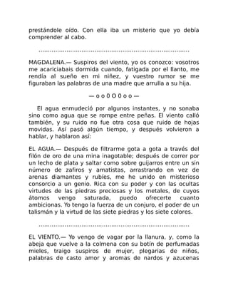 prestándole oído. Con ella iba un misterio que yo debía
comprender al cabo.
………………………………………………………………………
MAGDALENA.— Suspiros del viento, yo os conozco: vosotros
me acariciabais dormida cuando, fatigada por el llanto, me
rendía al sueño en mi niñez, y vuestro rumor se me
figuraban las palabras de una madre que arrulla a su hija.
— o o 0 O 0 o o —
El agua enmudeció por algunos instantes, y no sonaba
sino como agua que se rompe entre peñas. El viento calló
también, y su ruido no fue otra cosa que ruido de hojas
movidas. Así pasó algún tiempo, y después volvieron a
hablar, y hablaron así:
EL AGUA.— Después de filtrarme gota a gota a través del
filón de oro de una mina inagotable; después de correr por
un lecho de plata y saltar como sobre guijarros entre un sin
número de zafiros y amatistas, arrastrando en vez de
arenas diamantes y rubíes, me he unido en misterioso
consorcio a un genio. Rica con su poder y con las ocultas
virtudes de las piedras preciosas y los metales, de cuyos
átomos vengo saturada, puedo ofrecerte cuanto
ambicionas. Yo tengo la fuerza de un conjuro, el poder de un
talismán y la virtud de las siete piedras y los siete colores.
………………………………………………………………………
EL VIENTO.— Yo vengo de vagar por la llanura, y, como la
abeja que vuelve a la colmena con su botín de perfumadas
mieles, traigo suspiros de mujer, plegarias de niños,
palabras de casto amor y aromas de nardos y azucenas
 