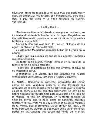 silvestres. Yo no he recogido a mi paso más que perfumes y
ecos de armonías; mis tesoros son inmateriales, pero ellos
dan la paz del alma y la vaga felicidad de sueños
venturosos.
— o o 0 O 0 o o —
Mientras su hermana, atraída como por un encanto, se
inclinaba al borde de la fuente para oír mejor, Magdalena se
iba instintivamente separando de los riscos entre los cuales
brotaba el manantial.
Ambas tenían sus ojos fijos, la una en el fondo de las
aguas, la otra en el fondo del cielo.
Y exclamaba Magdalena mirando brillar los luceros en la
altura:
—Esos son los nimbos de luz de los ángeles invisibles
que nos custodian.
En tanto decía Marta, viendo temblar en la linfa de la
fuente el reflejo de las estrellas:
—Esas son las partículas de oro que arrastra el agua en
su misterioso curso.
El manantial y el viento, que por segunda vez habían
enmudecido un instante, tornaron a hablar; y dijeron:
EL AGUA.— Remonta mi corriente, desnúdate del temor
como de una vestidura grosera, y osa traspasar los
umbrales de lo desconocido. Yo he adivinado que tu espíritu
es de la esencia de los espíritus superiores. La envidia te
habrá arrojado tal vez del cielo para revolcarte en el lodo de
la miseria. Yo veo, sin embargo, en tu frente sombría un
sello de altivez que te hace digna de nosotros, espíritus
fuertes y libres… Ven, yo te voy a enseñar palabras mágicas
de tal virtud, que al pronunciarlas se abrirán las rosas y te
brindarán con los diamantes que están en su seno, como las
perlas en las conchas que sacan del fondo del mar los
 