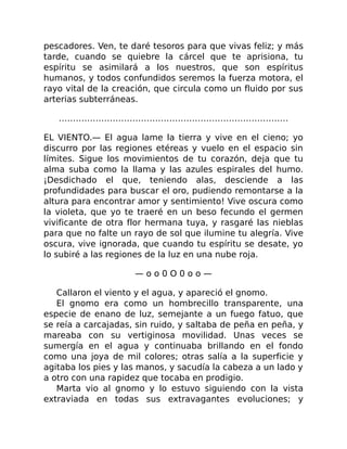 pescadores. Ven, te daré tesoros para que vivas feliz; y más
tarde, cuando se quiebre la cárcel que te aprisiona, tu
espíritu se asimilará a los nuestros, que son espíritus
humanos, y todos confundidos seremos la fuerza motora, el
rayo vital de la creación, que circula como un fluido por sus
arterias subterráneas.
………………………………………………………………………
EL VIENTO.— El agua lame la tierra y vive en el cieno; yo
discurro por las regiones etéreas y vuelo en el espacio sin
límites. Sigue los movimientos de tu corazón, deja que tu
alma suba como la llama y las azules espirales del humo.
¡Desdichado el que, teniendo alas, desciende a las
profundidades para buscar el oro, pudiendo remontarse a la
altura para encontrar amor y sentimiento! Vive oscura como
la violeta, que yo te traeré en un beso fecundo el germen
vivificante de otra flor hermana tuya, y rasgaré las nieblas
para que no falte un rayo de sol que ilumine tu alegría. Vive
oscura, vive ignorada, que cuando tu espíritu se desate, yo
lo subiré a las regiones de la luz en una nube roja.
— o o 0 O 0 o o —
Callaron el viento y el agua, y apareció el gnomo.
El gnomo era como un hombrecillo transparente, una
especie de enano de luz, semejante a un fuego fatuo, que
se reía a carcajadas, sin ruido, y saltaba de peña en peña, y
mareaba con su vertiginosa movilidad. Unas veces se
sumergía en el agua y continuaba brillando en el fondo
como una joya de mil colores; otras salía a la superficie y
agitaba los pies y las manos, y sacudía la cabeza a un lado y
a otro con una rapidez que tocaba en prodigio.
Marta vio al gnomo y lo estuvo siguiendo con la vista
extraviada en todas sus extravagantes evoluciones; y
 