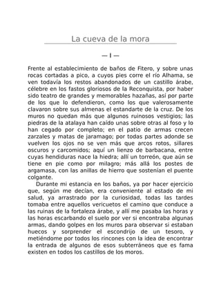 La cueva de la mora
— I —
Frente al establecimiento de baños de Fitero, y sobre unas
rocas cortadas a pico, a cuyos pies corre el río Alhama, se
ven todavía los restos abandonados de un castillo árabe,
célebre en los fastos gloriosos de la Reconquista, por haber
sido teatro de grandes y memorables hazañas, así por parte
de los que lo defendieron, como los que valerosamente
clavaron sobre sus almenas el estandarte de la cruz. De los
muros no quedan más que algunos ruinosos vestigios; las
piedras de la atalaya han caído unas sobre otras al foso y lo
han cegado por completo; en el patio de armas crecen
zarzales y matas de jaramago; por todas partes adonde se
vuelven los ojos no se ven más que arcos rotos, sillares
oscuros y carcomidos; aquí un lienzo de barbacana, entre
cuyas hendiduras nace la hiedra; allí un torreón, que aún se
tiene en pie como por milagro; más allá los postes de
argamasa, con las anillas de hierro que sostenían el puente
colgante.
Durante mi estancia en los baños, ya por hacer ejercicio
que, según me decían, era conveniente al estado de mi
salud, ya arrastrado por la curiosidad, todas las tardes
tomaba entre aquellos vericuetos el camino que conduce a
las ruinas de la fortaleza árabe, y allí me pasaba las horas y
las horas escarbando el suelo por ver si encontraba algunas
armas, dando golpes en los muros para observar si estaban
huecos y sorprender el escondrijo de un tesoro, y
metiéndome por todos los rincones con la idea de encontrar
la entrada de algunos de esos subterráneos que es fama
existen en todos los castillos de los moros.
 