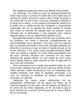 Mis diligentes pesquisas fueron por demás infructuosas.
Sin embargo, una tarde en que, ya desesperanzado de
hallar algo nuevo y curioso en lo alto de la roca sobre que se
asienta el castillo, renuncié a subir a ella y limité mi paseo a
las orillas del río que corre a sus pies, andando, andando a
lo largo de la ribera, vi una especie de boquerón abierto en
la peña viva y medio oculto por frondosos y espesísimos
matorrales. No sin mi poquito de temor separé el ramaje
que cubría la entrada de aquello que me pareció cueva
formada por la Naturaleza y que después que anduve
algunos pasos vi era un subterráneo abierto a pico.
No pudiendo penetrar hasta el fondo, que se perdía entre
las sombras, me limité a observar cuidadosamente las
particularidades de la bóveda y del piso, que me pareció
que se elevaba formando como unos grandes peldaños en
dirección a la altura en que se halla el castillo de que ya he
hecho mención, y en cuyas ruinas recordé entonces haber
visto una poterna cegada. Sin duda había descubierto uno
de esos caminos secretos tan comunes en las obras
militares de aquella época, el cual debió de servir para
hacer salidas falsas o coger durante el sitio, el agua del río
que corre allí inmediato.
Para cerciorarme de la verdad que pudiera haber en mis
inducciones, después que salí de la cueva por donde mismo
había entrado, trabé conversación con un trabajador que
andaba podando unas viñas en aquellos vericuetos, y al
cual me acerqué so pretexto de pedirle lumbre para
encender un cigarrillo.
Hablamos de varias cosas indiferentes: de las
propiedades medicinales de las aguas de Fitero, de la
cosecha pasada y la por venir, de las mujeres de Navarra y
el cultivo de las viñas; hablamos, en fin, de todo lo que al
buen hombre se le ocurrió, primero que de la cueva, objeto
de mi curiosidad.
 