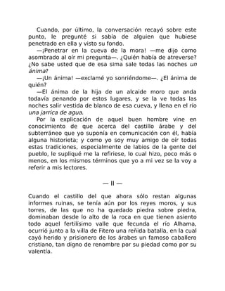 Cuando, por último, la conversación recayó sobre este
punto, le pregunté si sabía de alguien que hubiese
penetrado en ella y visto su fondo.
—¡Penetrar en la cueva de la mora! —me dijo como
asombrado al oír mi pregunta—. ¿Quién había de atreverse?
¿No sabe usted que de esa sima sale todas las noches un
ánima?
—¡Un ánima! —exclamé yo sonriéndome—. ¿El ánima de
quién?
—El ánima de la hija de un alcaide moro que anda
todavía penando por estos lugares, y se la ve todas las
noches salir vestida de blanco de esa cueva, y llena en el río
una jarrica de agua.
Por la explicación de aquel buen hombre vine en
conocimiento de que acerca del castillo árabe y del
subterráneo que yo suponía en comunicación con él, había
alguna historieta; y como yo soy muy amigo de oír todas
estas tradiciones, especialmente de labios de la gente del
pueblo, le supliqué me la refiriese, lo cual hizo, poco más o
menos, en los mismos términos que yo a mi vez se la voy a
referir a mis lectores.
— II —
Cuando el castillo del que ahora sólo restan algunas
informes ruinas, se tenía aún por los reyes moros, y sus
torres, de las que no ha quedado piedra sobre piedra,
dominaban desde lo alto de la roca en que tienen asiento
todo aquel fertilísimo valle que fecunda el río Alhama,
ocurrió junto a la villa de Fitero una reñida batalla, en la cual
cayó herido y prisionero de los árabes un famoso caballero
cristiano, tan digno de renombre por su piedad como por su
valentía.
 