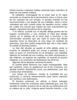tantos buenos cristianos habían perecido para contribuir al
logro de una pasión indigna.
El caballero, embriagado en el amor que al fin logró
encender en el pecho de la hermosísima mora, ni hacía caso
de los consejos de sus amigos, ni paraba mientes en las
murmuraciones y las quejas de sus soldados. Unos y otros
clamaban por salir cuanto antes de aquellos muros, sobre
los cuales era natural que habían de caer nuevamente los
árabes, repuestos del pánico de la sorpresa.
Y en efecto, sucedió así: el alcaide allegó gentes de los
lugares comarcanos; y una mañana el vigía que estaba
puesto en la atalaya de la torre bajó a anunciar a los
enamorados amantes que por toda la sierra que desde
aquellas rocas se descubre se veía bajar tal nublado de
guerreros, que bien podía asegurarse que iba a caer sobre
el castillo la morisma entera.
La hija del alcaide se quedó al oírlo pálida como la
muerte; el caballero pidió sus armas a grandes voces, y
todo se puso en movimiento en la fortaleza. Los soldados
salieron en tumulto de sus cuadras; los jefes comenzaron a
dar órdenes; se bajaron los rastrillos; se levantó el puente
colgante, y se coronaron de ballesteros las almenas.
Algunas horas después comenzó el asalto.
El castillo podía llamarse con razón inexpugnable. Sólo
por sorpresa, como se apoderaron de él los cristianos, era
posible rendirlo. Resistieron, pues, sus defensores, una, dos
y hasta diez embestidas.
Los moros se limitaron, viendo la inutilidad de sus
esfuerzos, a cercarlo estrechamente para hacer capitular
por hambre a sus defensores.
El hambre comenzó, en efecto, a hacer estragos
horrorosos entre los cristianos; pero sabiendo que, una vez
rendido el castillo, el precio de la vida de sus defensores era
la cabeza de su jefe, ninguno quiso hacerle traición, y los
 