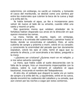 exterminio; sin embargo, no vaciló un instante, y tomando
el casco del moribundo, se deslizó como una sombra por
entre los matorrales que cubrían la boca de la cueva y bajó
a la orilla del río.
Ya había tomado el agua, ya iba a incorporarse para
volver de nuevo al lado de su amante, cuando silbó una
saeta y resonó un grito.
Dos guerreros moros que velaban alrededor de la
fortaleza habían disparado sus arcos en la dirección en que
oyeron moverse las ramas.
La mora, herida de muerte, logró, sin embargo,
arrastrarse a la entrada del subterráneo y penetrar hasta el
fondo, donde se encontraba el caballero. Éste, al verla
cubierta de sangre y próxima a morir, volvió en su corazón;
y conociendo la enormidad del pecado que tan duramente
expiaban, volvió los ojos al cielo, tomó el agua que su
amante le ofrecía, y sin acercársela a los labios, preguntó a
la mora:
—¿Quieres ser cristiana? ¿Quieres morir en mi religión, y
si me salvo salvarte conmigo?
La mora, que había caído al suelo desvanecida con la
falta de la sangre, hizo un movimiento imperceptible con la
cabeza, sobre la cual derramó el caballero el agua
bautismal, invocando el nombre del Todopoderoso.
Al otro día, el soldado que disparó la saeta vio un rastro
de sangre a la orilla del río, y siguiéndolo, entró en la cueva,
donde encontró los cadáveres del caballero y su amada, que
aún vienen por las noches a vagar por estos contornos.
 