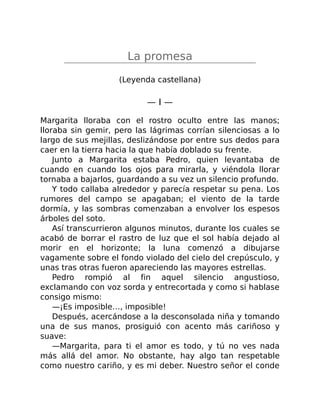 La promesa
(Leyenda castellana)
— I —
Margarita lloraba con el rostro oculto entre las manos;
lloraba sin gemir, pero las lágrimas corrían silenciosas a lo
largo de sus mejillas, deslizándose por entre sus dedos para
caer en la tierra hacia la que había doblado su frente.
Junto a Margarita estaba Pedro, quien levantaba de
cuando en cuando los ojos para mirarla, y viéndola llorar
tornaba a bajarlos, guardando a su vez un silencio profundo.
Y todo callaba alrededor y parecía respetar su pena. Los
rumores del campo se apagaban; el viento de la tarde
dormía, y las sombras comenzaban a envolver los espesos
árboles del soto.
Así transcurrieron algunos minutos, durante los cuales se
acabó de borrar el rastro de luz que el sol había dejado al
morir en el horizonte; la luna comenzó a dibujarse
vagamente sobre el fondo violado del cielo del crepúsculo, y
unas tras otras fueron apareciendo las mayores estrellas.
Pedro rompió al fin aquel silencio angustioso,
exclamando con voz sorda y entrecortada y como si hablase
consigo mismo:
—¡Es imposible…, imposible!
Después, acercándose a la desconsolada niña y tomando
una de sus manos, prosiguió con acento más cariñoso y
suave:
—Margarita, para ti el amor es todo, y tú no ves nada
más allá del amor. No obstante, hay algo tan respetable
como nuestro cariño, y es mi deber. Nuestro señor el conde
 