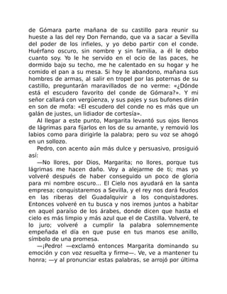 de Gómara parte mañana de su castillo para reunir su
hueste a las del rey Don Fernando, que va a sacar a Sevilla
del poder de los infieles, y yo debo partir con el conde.
Huérfano oscuro, sin nombre y sin familia, a él le debo
cuanto soy. Yo le he servido en el ocio de las paces, he
dormido bajo su techo, me he calentado en su hogar y he
comido el pan a su mesa. Si hoy le abandono, mañana sus
hombres de armas, al salir en tropel por las poternas de su
castillo, preguntarán maravillados de no verme: «¿Dónde
está el escudero favorito del conde de Gómara?». Y mi
señor callará con vergüenza, y sus pajes y sus bufones dirán
en son de mofa: «El escudero del conde no es más que un
galán de justes, un lidiador de cortesía».
Al llegar a este punto, Margarita levantó sus ojos llenos
de lágrimas para fijarlos en los de su amante, y removió los
labios como para dirigirle la palabra; pero su voz se ahogó
en un sollozo.
Pedro, con acento aún más dulce y persuasivo, prosiguió
así:
—No llores, por Dios, Margarita; no llores, porque tus
lágrimas me hacen daño. Voy a alejarme de ti; mas yo
volveré después de haber conseguido un poco de gloria
para mi nombre oscuro… El Cielo nos ayudará en la santa
empresa; conquistaremos a Sevilla, y el rey nos dará feudos
en las riberas del Guadalquivir a los conquistadores.
Entonces volveré en tu busca y nos iremos juntos a habitar
en aquel paraíso de los árabes, donde dicen que hasta el
cielo es más limpio y más azul que el de Castilla. Volveré, te
lo juro; volveré a cumplir la palabra solemnemente
empeñada el día en que puse en tus manos ese anillo,
símbolo de una promesa.
—¡Pedro! —exclamó entonces Margarita dominando su
emoción y con voz resuelta y firme—. Ve, ve a mantener tu
honra; —y al pronunciar estas palabras, se arrojó por última
 
