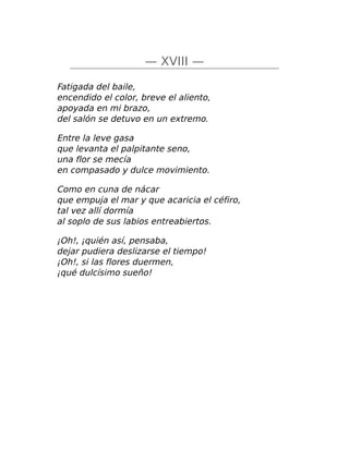 — XVIII —
Fatigada del baile,
encendido el color, breve el aliento,
apoyada en mi brazo,
del salón se detuvo en un extremo.
Entre la leve gasa
que levanta el palpitante seno,
una flor se mecía
en compasado y dulce movimiento.
Como en cuna de nácar
que empuja el mar y que acaricia el céfiro,
tal vez allí dormía
al soplo de sus labios entreabiertos.
¡Oh!, ¡quién así, pensaba,
dejar pudiera deslizarse el tiempo!
¡Oh!, si las flores duermen,
¡qué dulcísimo sueño!
 