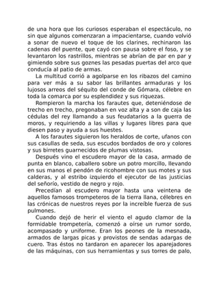 de una hora que los curiosos esperaban el espectáculo, no
sin que algunos comenzaran a impacientarse, cuando volvió
a sonar de nuevo el toque de los clarines, rechinaron las
cadenas del puente, que cayó con pausa sobre el foso, y se
levantaron los rastrillos, mientras se abrían de par en par y
gimiendo sobre sus goznes las pesadas puertas del arco que
conducía al patio de armas.
La multitud corrió a agolparse en los ribazos del camino
para ver más a su sabor las brillantes armaduras y los
lujosos arreos del séquito del conde de Gómara, célebre en
toda la comarca por su esplendidez y sus riquezas.
Rompieron la marcha los farautes que, deteniéndose de
trecho en trecho, pregonaban en voz alta y a son de caja las
cédulas del rey llamando a sus feudatarios a la guerra de
moros, y requiriendo a las villas y lugares libres para que
diesen paso y ayuda a sus huestes.
A los farautes siguieron los heraldos de corte, ufanos con
sus casullas de seda, sus escudos bordados de oro y colores
y sus birretes guarnecidos de plumas vistosas.
Después vino el escudero mayor de la casa, armado de
punta en blanco, caballero sobre un potro morcillo, llevando
en sus manos el pendón de ricohombre con sus motes y sus
calderas, y al estribo izquierdo el ejecutor de las justicias
del señorío, vestido de negro y rojo.
Precedían al escudero mayor hasta una veintena de
aquellos famosos trompeteros de la tierra llana, célebres en
las crónicas de nuestros reyes por la increíble fuerza de sus
pulmones.
Cuando dejó de herir el viento el agudo clamor de la
formidable trompetería, comenzó a oírse un rumor sordo,
acompasado y uniforme. Eran los peones de la mesnada,
armados de largas picas y provistos de sendas adargas de
cuero. Tras éstos no tardaron en aparecer los aparejadores
de las máquinas, con sus herramientas y sus torres de palo,
 