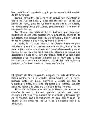 las cuadrillas de escaladores y la gente menuda del servicio
de las acémilas.
Luego, envueltos en la nube de polvo que levantaba el
casco de sus caballos, y lanzando chispas de luz de sus
petos de hierro, pasaron los hombres de armas del castillo
formados en gruesos pelotones, que semejaban a lo lejos un
bosque de lanzas.
Por último, precedido de los timbaleros, que montaban
poderosas mulas con gualdrapas y penachos, rodeado de
sus pajes, que vestían ricos trajes de seda y oro, y seguido
de los escuderos de su casa, apareció el conde.
Al verle, la multitud levantó un clamor inmenso para
saludarle, y entre la confusa vocería se ahogó el grito de
una mujer, que en aquel momento cayó desmayada y como
herida de un rayo en los brazos de algunas personas que
acudieron a socorrerla. Era Margarita, Margarita que había
conocido a su misterioso amante en el muy alto y muy
temido señor conde de Gómara, uno de los más nobles y
poderosos feudatarios de la corona de Castilla.
— III —
El ejército de Don Fernando, después de salir de Córdoba,
había venido por sus jornadas hasta Sevilla, no sin haber
luchado antes en Écija, Carmona y Alcalá del Río de
Guadaira, donde, una vez expugnado el famoso castillo,
puso los reales a la vista de la ciudad de los infieles.
El conde de Gómara estaba en la tienda sentado en un
escaño de alerce, inmóvil, pálido, terrible, las manos
cruzadas sobre la empuñadura del montante y los ojos fijos
en el espacio, con esa vaguedad del que parece mirar un
objeto y, sin embargo, no ve nada de cuanto hay a su
alrededor.
 