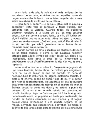 A un lado y de pie, le hablaba el más antiguo de los
escuderos de su casa, el único que en aquellas horas de
negra melancolía hubiera osado interrumpirle sin atraer
sobre su cabeza la explosión de su cólera.
—¿Qué tenéis, señor? —le decía—. ¿Qué mal os aqueja y
consume? Triste vais al combate y triste volvéis, aun
tornando con la victoria. Cuando todos los guerreros
duermen rendidos a la fatiga del día, os oigo suspirar
angustiado; y si corro a vuestro lecho, os miro allí luchar con
algo invisible que os atormenta. Abrís los ojos, y vuestro
terror no se desvanece. ¿Qué os pasa, señor? Decídmelo. Si
es un secreto, yo sabré guardarlo en el fondo de mi
memoria como en un sepulcro.
El conde parecía no oír al escudero; no obstante, después
de un largo espacio, y como si las palabras hubiesen
tardado todo aquel tiempo en llegar desde sus oídos a su
inteligencia, salió poco a poco de su inmovilidad y,
atrayéndole hacia sí cariñosamente, le dijo con voz grave y
reposada:
—He sufrido mucho en silencio. Creyéndome juguete de
una vana fantasía, hasta ahora he callado por vergüenza;
pero no, no es ilusión lo que me sucede. Yo debo de
hallarme bajo la influencia de alguna maldición terrible. El
cielo o el infierno deben de querer algo de mí, y lo avisan
con hechos sobrenaturales. ¿Te acuerdas del día de nuestro
encuentro con los moros de Nebrija en el aljarafe de Triana?
Éramos pocos; la pelea fue dura y yo estuve a punto de
perecer. Tú lo viste: en lo más reñido del combate, mi
caballo herido y ciego de furor se precipitó hacia el grueso
de la hueste mora. Yo pugnaba en balde por contenerle; las
riendas se habían escapado de mis manos, y el fogoso
animal corría llevándome a una muerte segura. Ya los
moros, cerrando sus escuadrones, apoyaban en tierra el
cuento de sus largas picas para recibirme en ellas; una nube
 