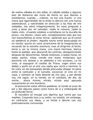 de saetas silbaba en mis oídos; el caballo estaba a algunos
pies de distancia del muro de hierro en que íbamos a
estrellarnos, cuando…, créeme, no fue una ilusión, vi una
mano que agarrándole de la brida lo detuvo con una fuerza
sobrenatural, y volviéndole en dirección a las filas de mis
soldados, me salvó milagrosamente. En vano pregunté a
unos y otros por mi salvador; nadie le conocía, nadie le
había visto. «Cuando volabais a estrellaros en la muralla de
picas», me dijeron, «ibais solo, completamente solo; por eso
nos maravillamos al veros tornar, sabiendo que ya el corcel
no obedecía al jinete». Aquella noche entré preocupado en
mi tienda; quería en vano arrancarme de la imaginación el
recuerdo de la extraña aventura; mas al dirigirme al lecho,
torné a ver la misma mano, una mano hermosa, blanca
hasta la palidez, que descorrió las cortinas, desapareciendo
después de descorrerlas. Desde entonces, a todas horas, en
todas partes, estoy viendo esa mano misteriosa que
previene mis deseos y se adelanta a mis acciones. La he
visto, al expugnar el castillo de Triana, coger entre sus
dedos y partir en el aire una saeta que venía a herirme; la
he visto, en los banquetes donde procuraba ahogar mi pena
entre la confusión y el tumulto, escanciar el vino en mi
copa, y siempre se halla delante de mis ojos, y por donde
voy me sigue: en la tienda, en el combate, de día, de
noche… ahora mismo, mírala, mírala aquí apoyada
suavemente en mis hombros.
Al pronunciar estas últimas palabras, el conde se puso de
pie y dio algunos pasos como fuera de sí y embargado de
un profundo terror.
El escudero se enjugó una lágrima que corría por sus
mejillas. Creyendo loco a su señor, no insistió, sin embargo,
en contrariar sus ideas, y se limitó a decirle con voz
profundamente conmovida:
 