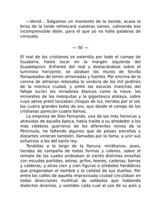 —Venid… Salgamos un momento de la tienda; acaso la
brisa de la tarde refrescará vuestras sienes, calmando ese
incomprensible dolor, para el que yo no hallo palabras de
consuelo.
— IV —
El real de los cristianos se extendía por todo el campo de
Guadaira, hasta tocar en la margen izquierda del
Guadalquivir. Enfrente del real y destacándose sobre el
luminoso horizonte, se alzaban los muros de Sevilla
flanqueados de torres almenadas y fuertes. Por encima de la
corona de almenas rebosaba la verdura de los mil jardines
de la morisca ciudad, y entre las oscuras manchas del
follaje lucían los miradores blancos como la nieve, los
minaretes de las mezquitas y la gigantesca atalaya, sobre
cuyo aéreo pretil lanzaban chispas de luz, heridas por el sol,
las cuatro grandes bolas de oro, que desde el campo de los
cristianos parecían cuatro llamas.
La empresa de Don Fernando, una de las más heroicas y
atrevidas de aquella época, había traído a su alrededor a los
más célebres guerreros de los diferentes reinos de la
Península, no faltando algunos que de países extraños y
distantes vinieran también, llamados por la fama, a unir sus
esfuerzos a los del santo rey.
Tendidas a lo largo de la llanura, mirábanse, pues,
tiendas de campaña de todas formas y colores, sobre el
remate de las cuales ondeaban al viento distintas enseñas
con escudos partidos, astros, grifos, leones, cadenas, barras
y calderas, y otras cien y cien figuras o símbolos heráldicos
que pregonaban el nombre y la calidad de sus dueños. Por
entre las calles de aquella improvisada ciudad circulaban en
todas direcciones multitud de soldados que hablando
dialectos diversos, y vestidos cada cual al uso de su país y
 