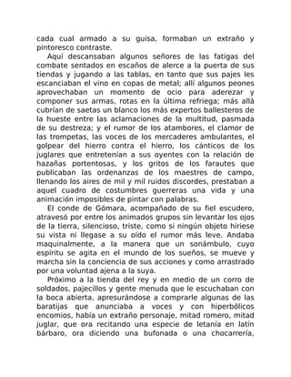cada cual armado a su guisa, formaban un extraño y
pintoresco contraste.
Aquí descansaban algunos señores de las fatigas del
combate sentados en escaños de alerce a la puerta de sus
tiendas y jugando a las tablas, en tanto que sus pajes les
escanciaban el vino en copas de metal; allí algunos peones
aprovechaban un momento de ocio para aderezar y
componer sus armas, rotas en la última refriega; más allá
cubrían de saetas un blanco los más expertos ballesteros de
la hueste entre las aclamaciones de la multitud, pasmada
de su destreza; y el rumor de los atambores, el clamor de
las trompetas, las voces de los mercaderes ambulantes, el
golpear del hierro contra el hierro, los cánticos de los
juglares que entretenían a sus oyentes con la relación de
hazañas portentosas, y los gritos de los farautes que
publicaban las ordenanzas de los maestres de campo,
llenando los aires de mil y mil ruidos discordes, prestaban a
aquel cuadro de costumbres guerreras una vida y una
animación imposibles de pintar con palabras.
El conde de Gómara, acompañado de su fiel escudero,
atravesó por entre los animados grupos sin levantar los ojos
de la tierra, silencioso, triste, como si ningún objeto hiriese
su vista ni llegase a su oído el rumor más leve. Andaba
maquinalmente, a la manera que un sonámbulo, cuyo
espíritu se agita en el mundo de los sueños, se mueve y
marcha sin la conciencia de sus acciones y como arrastrado
por una voluntad ajena a la suya.
Próximo a la tienda del rey y en medio de un corro de
soldados, pajecillos y gente menuda que le escuchaban con
la boca abierta, apresurándose a comprarle algunas de las
baratijas que anunciaba a voces y con hiperbólicos
encomios, había un extraño personaje, mitad romero, mitad
juglar, que ora recitando una especie de letanía en latín
bárbaro, ora diciendo una bufonada o una chocarrería,
 