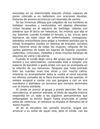 mezclaba en su interminable relación chistes capaces de
poner colorado a un ballestero con oraciones devotas,
historias de amores picarescos con leyendas de santos.
En las inmensas alforjas que colgaban de sus hombros se
hallaban revueltos y confundidos mil objetos diferentes:
cintas tocadas en el sepulcro de Santiago; cédulas con
palabras que él decía ser hebraicas, las mismas que dijo el
rey Salomón cuando fundaba el templo, y las únicas para
libertarse de toda clase de enfermedades contagiosas;
bálsamos maravillosos para pegar a hombres partidos por la
mitad; Evangelios cosidos en bolsitas de brocatel; secretos
para hacerse amar de todas las mujeres; reliquias de los
santos patronos de todos los lugares de España; joyuelas,
cadenillas, cinturones, medallas y otras muchas baratijas de
alquimia de vidrio y de plomo.
Cuando el conde llegó cerca del grupo que formaban el
romero y sus admiradores, comenzaba éste a templar una
especie de bandolín o guzla árabe con que se acompaña en
la relación de sus romances. Después que hubo estirado
bien las cuerdas unas tras otras y con mucha calma,
mientras su acompañante daba la vuelta al corro sacando
los últimos cornados de la flaca escarcela de los oyentes, el
romero empezó a cantar con voz gangosa y con un aire
monótono y plañidero un romance que siempre terminaba
con el mismo estribillo.
El conde se acercó al grupo y prestó atención. Por una
coincidencia, al parecer extraña, el título de aquella historia
respondía en un todo a los lúgubres pensamientos que
embargaban su ánimo. Según había anunciado el cantor
antes de comenzar, el romance se titulaba el Romance de la
mano muerta.
Al oír el escudero tan extraño anuncio, pugnó por
arrancar a su señor de aquel sitio, pero el conde, con los
 