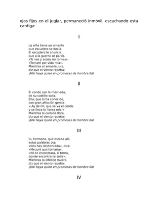 ojos fijos en el juglar, permaneció inmóvil, escuchando esta
cantiga:
I
La niña tiene un amante
que escudero se decía.
El escudero le anuncia
que a la guerra se partía.
«Te vas y acaso no tornes».
«Tornaré por vida mía».
Mientras el amante jura,
diz que el viento repetía:
¡Mal haya quien en promesas de hombre fía!
II
El conde con la mesnada,
de su castillo salía.
Ella, que lo ha conocido,
con gran aflicción gemía:
«¡Ay de mí, que se va el conde
y se lleva la honra mía!»
Mientras la cuitada llora,
diz que el viento repetía:
¡Mal haya quien en promesas de hombre fía!
III
Su hermano, que estaba allí,
estas palabras oía:
«Nos has deshonrado», dice.
«Me juró que tornaría».
«No te encontrará, si torna,
donde encontrarte solía».
Mientras la infelice muere,
diz que el viento repetía:
¡Mal haya quien en promesas de hombre fía!
IV
 