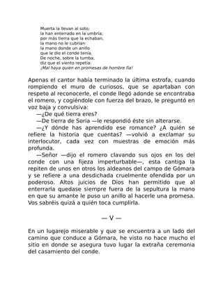Muerta la llevan al soto;
la han enterrado en la umbría;
por más tierra que la echaban,
la mano no le cubrían:
la mano donde un anillo
que le dio el conde tenía.
De noche, sobre la tumba,
diz que el viento repetía:
¡Mal haya quien en promesas de hombre fía!
Apenas el cantor había terminado la última estrofa, cuando
rompiendo el muro de curiosos, que se apartaban con
respeto al reconocerle, el conde llegó adonde se encontraba
el romero, y cogiéndole con fuerza del brazo, le preguntó en
voz baja y convulsiva:
—¿De qué tierra eres?
—De tierra de Soria —le respondió éste sin alterarse.
—¿Y dónde has aprendido ese romance? ¿A quién se
refiere la historia que cuentas? —volvió a exclamar su
interlocutor, cada vez con muestras de emoción más
profunda.
—Señor —dijo el romero clavando sus ojos en los del
conde con una fijeza imperturbable—, esta cantiga la
repiten de unos en otros los aldeanos del campo de Gómara
y se refiere a una desdichada cruelmente ofendida por un
poderoso. Altos juicios de Dios han permitido que al
enterrarla quedase siempre fuera de la sepultura la mano
en que su amante le puso un anillo al hacerle una promesa.
Vos sabréis quizá a quién toca cumplirla.
— V —
En un lugarejo miserable y que se encuentra a un lado del
camino que conduce a Gómara, he visto no hace mucho el
sitio en donde se asegura tuvo lugar la extraña ceremonia
del casamiento del conde.
 