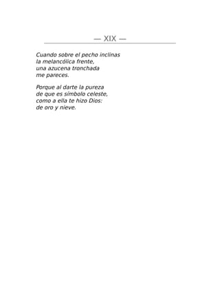 — XIX —
Cuando sobre el pecho inclinas
la melancólica frente,
una azucena tronchada
me pareces.
Porque al darte la pureza
de que es símbolo celeste,
como a ella te hizo Dios:
de oro y nieve.
 