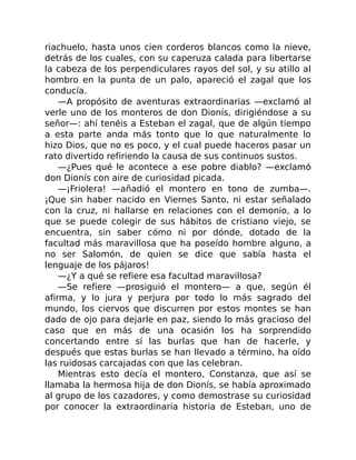 riachuelo, hasta unos cien corderos blancos como la nieve,
detrás de los cuales, con su caperuza calada para libertarse
la cabeza de los perpendiculares rayos del sol, y su atillo al
hombro en la punta de un palo, apareció el zagal que los
conducía.
—A propósito de aventuras extraordinarias —exclamó al
verle uno de los monteros de don Dionís, dirigiéndose a su
señor—: ahí tenéis a Esteban el zagal, que de algún tiempo
a esta parte anda más tonto que lo que naturalmente lo
hizo Dios, que no es poco, y el cual puede haceros pasar un
rato divertido refiriendo la causa de sus continuos sustos.
—¿Pues qué le acontece a ese pobre diablo? —exclamó
don Dionís con aire de curiosidad picada.
—¡Friolera! —añadió el montero en tono de zumba—.
¡Que sin haber nacido en Viernes Santo, ni estar señalado
con la cruz, ni hallarse en relaciones con el demonio, a lo
que se puede colegir de sus hábitos de cristiano viejo, se
encuentra, sin saber cómo ni por dónde, dotado de la
facultad más maravillosa que ha poseído hombre alguno, a
no ser Salomón, de quien se dice que sabía hasta el
lenguaje de los pájaros!
—¿Y a qué se refiere esa facultad maravillosa?
—Se refiere —prosiguió el montero— a que, según él
afirma, y lo jura y perjura por todo lo más sagrado del
mundo, los ciervos que discurren por estos montes se han
dado de ojo para dejarle en paz, siendo lo más gracioso del
caso que en más de una ocasión los ha sorprendido
concertando entre sí las burlas que han de hacerle, y
después que estas burlas se han llevado a término, ha oído
las ruidosas carcajadas con que las celebran.
Mientras esto decía el montero, Constanza, que así se
llamaba la hermosa hija de don Dionís, se había aproximado
al grupo de los cazadores, y como demostrase su curiosidad
por conocer la extraordinaria historia de Esteban, uno de
 