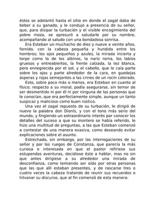 éstos se adelantó hasta el sitio en donde el zagal daba de
beber a su ganado, y le condujo a presencia de su señor,
que, para disipar la turbación y el visible encogimiento del
pobre mozo, se apresuró a saludarle por su nombre,
acompañando al saludo con una bondadosa sonrisa.
Era Esteban un muchacho de diez y nueve a veinte años,
fornido, con la cabeza pequeña y hundida entre los
hombros; los ojos pequeños y azules, la mirada incierta y
torpe como la de los albinos, la nariz roma, los labios
gruesos y entreabiertos, la frente calzada, la tez blanca,
pero ennegrecida por el sol, y el cabello, que le caía parte
sobre los ojos y parte alrededor de la cara, en guedejas
ásperas y rojas semejantes a las crines de un rocín colorado.
Esto, sobre poco más o menos, era Esteban en cuanto al
físico; respecto a su moral, podía asegurarse, sin temor de
ser desmentido ni por él ni por ninguna de las personas que
le conocían, que era perfectamente simple, aunque un tanto
suspicaz y malicioso como buen rústico.
Una vez el zagal repuesto de su turbación, le dirigió de
nuevo la palabra don Dionís, y con el tono más serio del
mundo, y fingiendo un extraordinario interés por conocer los
detalles del suceso a que su montero se había referido, le
hizo una multitud de preguntas, a las que Esteban comenzó
a contestar de una manera evasiva, como deseando evitar
explicaciones sobre el asunto.
Estrechado, sin embargo, por las interrogaciones de su
señor y por los ruegos de Constanza, que parecía la más
curiosa e interesada en que el pastor refiriese sus
estupendas aventuras, decidiose éste a hablar, mas no sin
que antes dirigiese a su alrededor una mirada de
desconfianza, como temiendo ser oído por otras personas
que las que allí estaban presentes, y de rascarse tres o
cuatro veces la cabeza tratando de reunir sus recuerdos o
hilvanar su discurso, que al fin comenzó de esta manera:
 