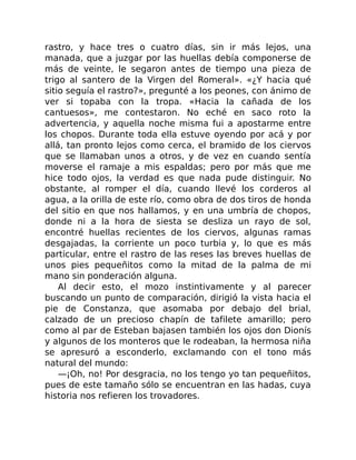rastro, y hace tres o cuatro días, sin ir más lejos, una
manada, que a juzgar por las huellas debía componerse de
más de veinte, le segaron antes de tiempo una pieza de
trigo al santero de la Virgen del Romeral». «¿Y hacia qué
sitio seguía el rastro?», pregunté a los peones, con ánimo de
ver si topaba con la tropa. «Hacia la cañada de los
cantuesos», me contestaron. No eché en saco roto la
advertencia, y aquella noche misma fui a apostarme entre
los chopos. Durante toda ella estuve oyendo por acá y por
allá, tan pronto lejos como cerca, el bramido de los ciervos
que se llamaban unos a otros, y de vez en cuando sentía
moverse el ramaje a mis espaldas; pero por más que me
hice todo ojos, la verdad es que nada pude distinguir. No
obstante, al romper el día, cuando llevé los corderos al
agua, a la orilla de este río, como obra de dos tiros de honda
del sitio en que nos hallamos, y en una umbría de chopos,
donde ni a la hora de siesta se desliza un rayo de sol,
encontré huellas recientes de los ciervos, algunas ramas
desgajadas, la corriente un poco turbia y, lo que es más
particular, entre el rastro de las reses las breves huellas de
unos pies pequeñitos como la mitad de la palma de mi
mano sin ponderación alguna.
Al decir esto, el mozo instintivamente y al parecer
buscando un punto de comparación, dirigió la vista hacia el
pie de Constanza, que asomaba por debajo del brial,
calzado de un precioso chapín de tafilete amarillo; pero
como al par de Esteban bajasen también los ojos don Dionís
y algunos de los monteros que le rodeaban, la hermosa niña
se apresuró a esconderlo, exclamando con el tono más
natural del mundo:
—¡Oh, no! Por desgracia, no los tengo yo tan pequeñitos,
pues de este tamaño sólo se encuentran en las hadas, cuya
historia nos refieren los trovadores.
 