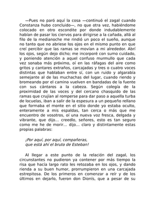 —Pues no paró aquí la cosa —continuó el zagal cuando
Constanza hubo concluido—, no que otra vez, habiéndome
colocado en otro escondite por donde indudablemente
habían de pasar los ciervos para dirigirse a la cañada, allá al
filo de la medianoche me rindió un poco el sueño, aunque
no tanto que no abriese los ojos en el mismo punto en que
creí percibir que las ramas se movían a mi alrededor. Abrí
los ojos, según dejo dicho; me incorporé con sumo cuidado,
y poniendo atención a aquel confuso murmullo que cada
vez sonaba más próximo, oí en las ráfagas del aire como
gritos y cantares extraños, carcajadas y tres o cuatro voces
distintas que hablaban entre sí, con un ruido y algarabía
semejante al de las muchachas del lugar, cuando riendo y
bromeando por el camino vuelven en bandadas de la fuente
con sus cántaros a la cabeza. Según colegía de la
proximidad de las voces y del cercano chasquido de las
ramas que crujían al romperse para dar paso a aquella turba
de locuelas, iban a salir de la espesura a un pequeño rellano
que formaba el monte en el sitio donde yo estaba oculto,
enteramente a mis espaldas, tan cerca o más que me
encuentro de vosotros, oí una nueva voz fresca, delgada y
vibrante, que dijo… creedlo, señores, esto es tan seguro
como me he de morir… dijo… claro y distintamente estas
propias palabras:
¡Por aquí, por aquí, compañeras,
que está ahí el bruto de Esteban!
Al llegar a este punto de la relación del zagal, los
circunstantes no pudieron ya contener por más tiempo la
risa que hacía largo rato les retozaba en los ojos, y dando
rienda a su buen humor, prorrumpieron en una carcajada
estrepitosa. De los primeros en comenzar a reír y de los
últimos en dejarlo, fueron don Dionís, que a pesar de su
 