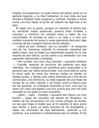 fingida circunspección no pudo menos de tomar parte en el
general regocijo, y su hija Constanza, la cual cada vez que
miraba a Esteban todo suspenso y confuso, tornaba a reírse
como una loca hasta el punto de saltarle las lágrimas a los
ojos.
El zagal, por su parte, aunque sin atender al efecto que
su narración había producido, parecía todo turbado e
inquieto; y mientras los señores reían a sabor de sus
inocentadas, él tornaba la vista a un lado y a otro con
visibles muestras de temor y como queriendo descubrir algo
a través de los cruzados troncos de los árboles.
—¿Qué es eso, Esteban, que te sucede? —le preguntó
uno de los monteros notando la creciente inquietud del
pobre mozo, que ya fijaba sus espantadas pupilas en la hija
risueña de don Dionís, ya las volvía a su alrededor con una
expresión asombrada y estúpida.
—Me sucede una cosa muy extraña —exclamó Esteban
—. Cuando, después de escuchar las palabras que dejo
referidas, me incorporé con prontitud para sorprender a la
persona que las había pronunciado, una corza blanca como
la nieve salió de entre las mismas matas en donde yo
estaba oculto, y dando unos saltos enormes por cima de los
carrascales y los lentiscos, se alejó seguida de una tropa de
corzas de su color natural, y así éstas como la blanca que
las iba guiando, no arrojaban bramidos al huir, sino que se
reían con unas carcajadas cuyo eco juraría que aún me está
sonando en los oídos en este momento.
—¡Bah!… ¡bah!… Esteban —exclamó don Dionís con aire
burlón—, sigue los consejos del preste de Tarazona; no
hables de tus encuentros con los corzos amigos de burlas,
no sea que haga el diablo que al fin pierdas el poco juicio
que tienes; y pues ya estás provisto de los Evangelios y
sabes las oraciones de San Bartolomé, vuélvete a tus
corderos, que empiezan a desbandarse por la cañada. Si los
 