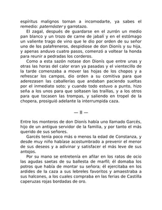 espíritus malignos tornan a incomodarte, ya sabes el
remedio: paternóster y garrotazo.
El zagal, después de guardarse en el zurrón un medio
pan blanco y un trozo de carne de jabalí y en el estómago
un valiente trago de vino que le dio por orden de su señor
uno de los palafreneros, despidiose de don Dionís y su hija,
y apenas anduvo cuatro pasos, comenzó a voltear la honda
para reunir a pedradas los corderos.
Como a esta sazón notase don Dionís que entre unas y
otras las horas del calor eran ya pasadas y el vientecillo de
la tarde comenzaba a mover las hojas de los chopos y a
refrescar los campos, dio orden a su comitiva para que
aderezasen las caballerías que andaban paciendo sueltas
por el inmediato soto; y cuando todo estuvo a punto, hizo
seña a los unos para que soltasen las traíllas, y a los otros
para que tocasen las trompas, y saliendo en tropel de la
chopera, prosiguió adelante la interrumpida caza.
— II —
Entre los monteros de don Dionís había uno llamado Garcés,
hijo de un antiguo servidor de la familia, y por tanto el más
querido de sus señores.
Garcés tenía poco más o menos la edad de Constanza, y
desde muy niño habíase acostumbrado a prevenir el menor
de sus deseos y a adivinar y satisfacer el más leve de sus
antojos.
Por su mano se entretenía en afilar en los ratos de ocio
las agudas saetas de su ballesta de marfil; él domaba los
potros que había de montar su señora; él ejercitaba en los
ardides de la caza a sus lebreles favoritos y amaestraba a
sus halcones, a los cuales compraba en las ferias de Castilla
caperuzas rojas bordadas de oro.
 