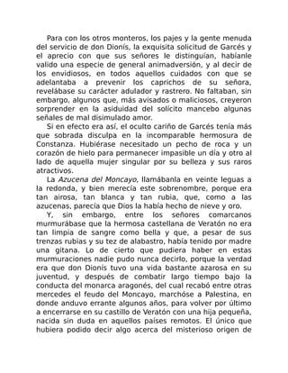 Para con los otros monteros, los pajes y la gente menuda
del servicio de don Dionís, la exquisita solicitud de Garcés y
el aprecio con que sus señores le distinguían, habíanle
valido una especie de general animadversión, y al decir de
los envidiosos, en todos aquellos cuidados con que se
adelantaba a prevenir los caprichos de su señora,
revelábase su carácter adulador y rastrero. No faltaban, sin
embargo, algunos que, más avisados o maliciosos, creyeron
sorprender en la asiduidad del solícito mancebo algunas
señales de mal disimulado amor.
Si en efecto era así, el oculto cariño de Garcés tenía más
que sobrada disculpa en la incomparable hermosura de
Constanza. Hubiérase necesitado un pecho de roca y un
corazón de hielo para permanecer impasible un día y otro al
lado de aquella mujer singular por su belleza y sus raros
atractivos.
La Azucena del Moncayo, llamábanla en veinte leguas a
la redonda, y bien merecía este sobrenombre, porque era
tan airosa, tan blanca y tan rubia, que, como a las
azucenas, parecía que Dios la había hecho de nieve y oro.
Y, sin embargo, entre los señores comarcanos
murmurábase que la hermosa castellana de Veratón no era
tan limpia de sangre como bella y que, a pesar de sus
trenzas rubias y su tez de alabastro, había tenido por madre
una gitana. Lo de cierto que pudiera haber en estas
murmuraciones nadie pudo nunca decirlo, porque la verdad
era que don Dionís tuvo una vida bastante azarosa en su
juventud, y después de combatir largo tiempo bajo la
conducta del monarca aragonés, del cual recabó entre otras
mercedes el feudo del Moncayo, marchóse a Palestina, en
donde anduvo errante algunos años, para volver por último
a encerrarse en su castillo de Veratón con una hija pequeña,
nacida sin duda en aquellos países remotos. El único que
hubiera podido decir algo acerca del misterioso origen de
 