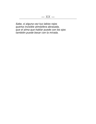 — XX —
Sabe, si alguna vez tus labios rojos
quema invisible atmósfera abrasada,
que el alma que hablar puede con los ojos
también puede besar con la mirada.
 
