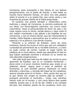 Constanza, pues acompañó a don Dionís en sus lejanas
peregrinaciones, era el padre de Garcés, y éste había ya
muerto hacía bastante tiempo, sin decir una sola palabra
sobre el asunto ni a su propio hijo, que varias veces y con
muestras de grande interés se lo había preguntado.
El carácter, tan pronto retraído y melancólico como
bullicioso y alegre de Constanza, la extraña exaltación de
sus ideas, sus extravagantes caprichos, sus nunca vistas
costumbres, hasta la particularidad de tener los ojos y las
cejas negros como la noche, siendo blanca y rubia como el
oro, habían contribuido a dar pábulo a las hablillas de sus
convecinos, y aún el mismo Garcés, que tan íntimamente la
trataba, había llegado a persuadirse que su señora era algo
especial y no se parecía a las demás mujeres.
Presente a la relación de Esteban, como los otros
monteros, Garcés fue acaso el único que oyó con verdadera
curiosidad los pormenores de su increíble aventura, y si bien
no pudo menos de sonreír cuando el zagal repitió las
palabras de la corza blanca, desde que abandonó el soto en
que habían sesteado comenzó a revolver en su mente las
más absurdas imaginaciones.
«No cabe duda que todo eso de hablar las corzas es pura
aprensión de Esteban, que es un completo mentecato —
decía entre sí el joven montero mientras que, jinete en un
poderoso alazán, seguía paso a paso el palafrén de
Constanza, la cual también parecía mostrarse un tanto
distraída y silenciosa, y retirada del tropel de los cazadores,
apenas tomaba parte en la fiesta—. Pero ¿quién dice que en
lo que refiere ese simple no existirá algo de verdad? —
prosiguió pensando el mancebo—. Cosas más extrañas
hemos visto en el mundo, y una corza blanca bien puede
haberla, puesto que si se ha de dar crédito a las cantigas
del país, San Huberto, patrón de los cazadores, tenía una.
 