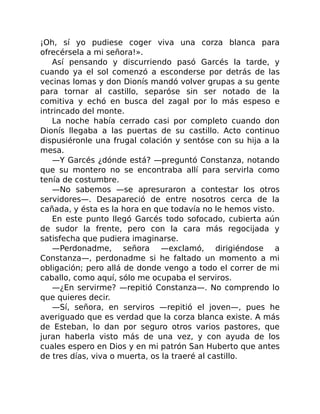 ¡Oh, sí yo pudiese coger viva una corza blanca para
ofrecérsela a mi señora!».
Así pensando y discurriendo pasó Garcés la tarde, y
cuando ya el sol comenzó a esconderse por detrás de las
vecinas lomas y don Dionís mandó volver grupas a su gente
para tornar al castillo, separóse sin ser notado de la
comitiva y echó en busca del zagal por lo más espeso e
intrincado del monte.
La noche había cerrado casi por completo cuando don
Dionís llegaba a las puertas de su castillo. Acto continuo
dispusiéronle una frugal colación y sentóse con su hija a la
mesa.
—Y Garcés ¿dónde está? —preguntó Constanza, notando
que su montero no se encontraba allí para servirla como
tenía de costumbre.
—No sabemos —se apresuraron a contestar los otros
servidores—. Desapareció de entre nosotros cerca de la
cañada, y ésta es la hora en que todavía no le hemos visto.
En este punto llegó Garcés todo sofocado, cubierta aún
de sudor la frente, pero con la cara más regocijada y
satisfecha que pudiera imaginarse.
—Perdonadme, señora —exclamó, dirigiéndose a
Constanza—, perdonadme si he faltado un momento a mi
obligación; pero allá de donde vengo a todo el correr de mi
caballo, como aquí, sólo me ocupaba el serviros.
—¿En servirme? —repitió Constanza—. No comprendo lo
que quieres decir.
—Sí, señora, en serviros —repitió el joven—, pues he
averiguado que es verdad que la corza blanca existe. A más
de Esteban, lo dan por seguro otros varios pastores, que
juran haberla visto más de una vez, y con ayuda de los
cuales espero en Dios y en mi patrón San Huberto que antes
de tres días, viva o muerta, os la traeré al castillo.
 