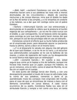—¡Bah, bah! —exclamó Constanza con aire de zumba,
mientras hacían coro a sus palabras las risas más o menos
disimuladas de los circunstantes—; déjate de cacerías
nocturnas y de corzas blancas; mira que el diablo ha dado
en la flor de tentar a los simples, y si te empeñas en andarle
a los talones, va a dar que reír contigo como con el pobre
Esteban.
—Señora —interrumpió Garcés con voz entrecortada y
disimulando en lo posible la cólera que le producía el burlón
regocijo de sus compañeros—, yo no me he visto nunca con
el diablo, y, por consiguiente, no sé todavía cómo las gasta;
pero conmigo os juro que todo podrá hacer menos dar que
reír, porque el uso de ese privilegio sólo en vos sé tolerarlo.
Constanza conoció el efecto que su burla había producido
en el enamorado joven; pero deseando apurar su paciencia
hasta lo último, tornó a decir en el mismo tono:
—¿Y si al dispararle te saluda con alguna risa del género
de la que oyó Esteban, o se te ríe en la nariz, y al escuchar
sus sobrenaturales carcajadas se te cae la ballesta de las
manos, y antes de reponerte del susto ya ha desaparecido
la corza blanca más ligera que un relámpago?
—¡Oh! —exclamó Garcés—. En cuanto a eso, estad
segura que como yo la topase a tiro de ballesta, aunque me
hiciese más momos que un juglar, aunque me hablara, no
ya en romance, sino en latín, como el abad de Munilla, no se
iba sin un arpón en el cuerpo.
En este punto del diálogo terció don Dionís, y con una
desesperante gravedad a través de la que se adivinaba toda
la ironía de sus palabras, comenzó a darle al ya
asendereado mozo los consejos más originales del mundo,
para el caso de que se encontrase de manos a boca con el
demonio convertido en corza blanca. A cada nueva
ocurrencia de su padre, Constanza fijaba sus ojos en el
atribulado Garcés y rompía a reír como una loca, en tanto
 