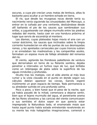 oscuras, a cuyo pie crecían unas matas de lentisco, altas lo
bastante para ocultar a un hombre echado en tierra.
El río, que desde las musgosas rocas donde tenía su
nacimiento venía siguiendo las sinuosidades del Moncayo, a
entrar en la cañada por una vertiente, deslizándose desde
allí bañando el pie de los sauces que sombreaban sus
orillas, o jugueteando con alegre murmullo entre las piedras
rodadas del monte, hasta caer en una hondura próxima al
lugar que servía de escondrijo al montero.
Los álamos, cuyas plateadas hojas movía el aire con un
rumor dulcísimo, los sauces que inclinados sobre la limpia
corriente humedecían en ella las puntas de sus desmayadas
ramas, y los apretados carrascales por cuyos troncos subían
y se enredaban las madreselvas y las campanillas azules,
formaban un espeso muro de follaje alrededor del remanso
del río.
El viento, agitando los frondosos pabellones de verdura
que derramaban en torno de su flotante sombra, dejaba
penetrar a intervalos un furtivo rayo de luz, que brillaba
como un relámpago de plata sobre la superficie de las
aguas inmóviles y profundas.
Oculto tras los matojos, con el oído atento al más leve
rumor y la vista clavada en el punto en donde según sus
cálculos debían aparecer las corzas, Garcés esperó
inútilmente un gran espacio de tiempo. Todo permanecía a
su alrededor sumido en una profunda calma.
Poco a poco, y bien fuese que el peso de la noche, que
ya había pasado de la mitad, comenzara a dejarse sentir,
bien que el lejano murmullo del agua, el penetrante aroma
de las flores silvestres y las caricias del viento comunicasen
a sus sentidos el dulce sopor en que parecía estar
impregnada la Naturaleza toda, el enamorado mozo que
hasta aquel punto había estado entretenido revolviendo en
su mente las más halagüeñas imaginaciones, comenzó a
 